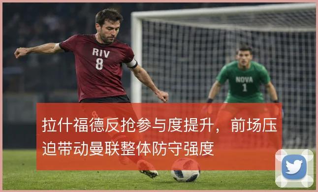 拉什福德反抢参与度提升,前场压迫带动曼联整体防守强度