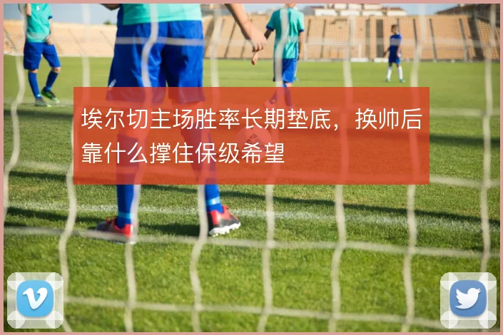 埃尔切主场胜率长期垫底,换帅后靠什么撑住保级希望