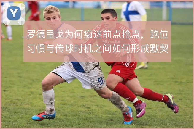 罗德里戈为何痴迷前点抢点,跑位习惯与传球时机之间如何形成默契