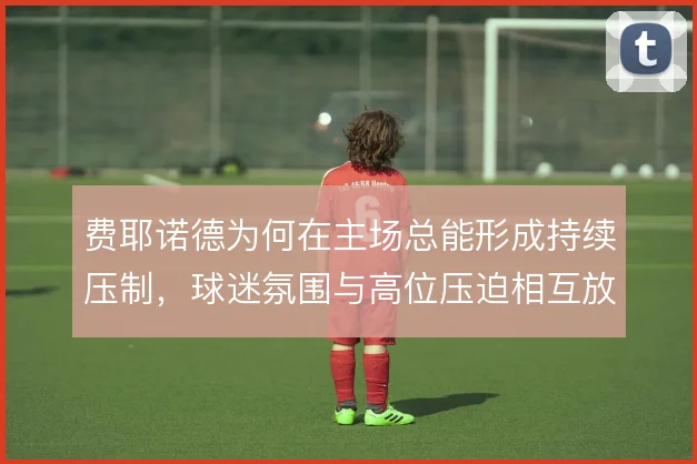 费耶诺德为何在主场总能形成持续压制，球迷氛围与高位压迫相互放大