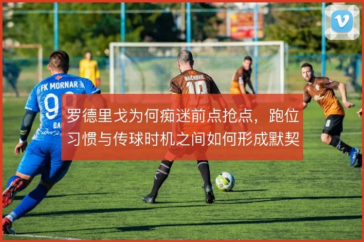 罗德里戈为何痴迷前点抢点,跑位习惯与传球时机之间如何形成默契