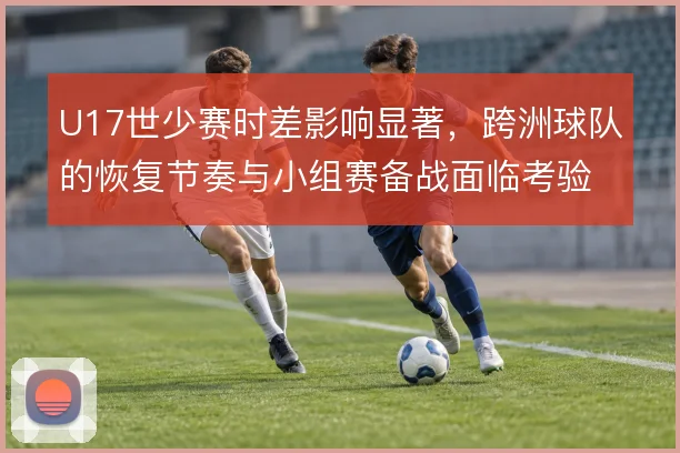 U17世少赛时差影响显著,跨洲球队的恢复节奏与小组赛备战面临考验