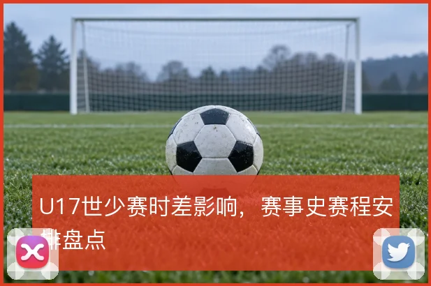 U17世少赛时差影响,赛事史赛程安排盘点