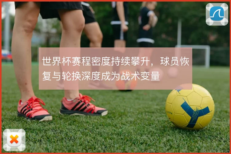 世界杯赛程密度持续攀升,球员恢复与轮换深度成为战术变量
