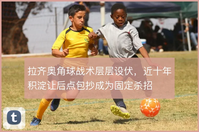 拉齐奥角球战术层层设伏,近十年积淀让后点包抄成为固定杀招