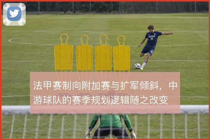 法甲赛制向附加赛与扩军倾斜，中游球队的赛季规划逻辑随之改变