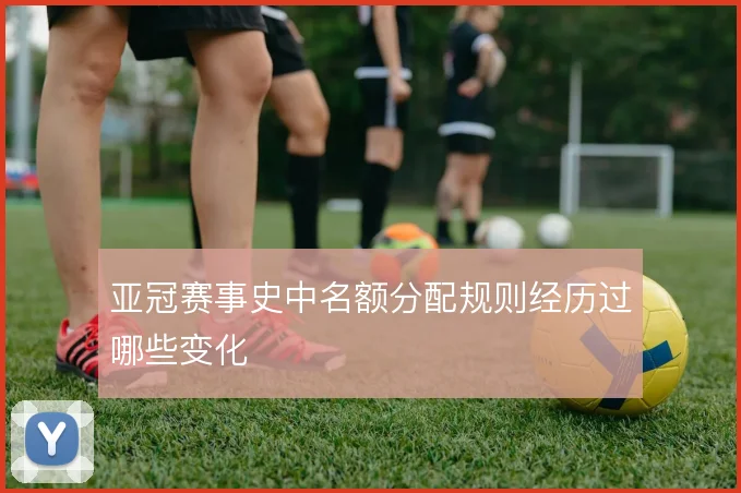 亚冠赛事史中名额分配规则经历过哪些变化