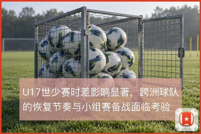 U17世少赛时差影响显著，跨洲球队的恢复节奏与小组赛备战面临考验
