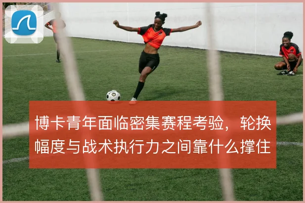 博卡青年面临密集赛程考验，轮换幅度与战术执行力之间靠什么撑住