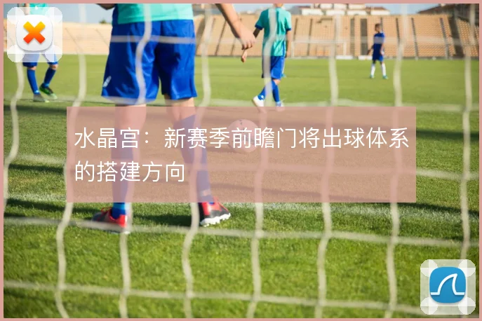 水晶宫:新赛季前瞻门将出球体系的搭建方向