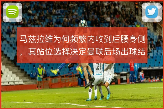 马兹拉维为何频繁内收到后腰身侧，其站位选择决定曼联后场出球结构