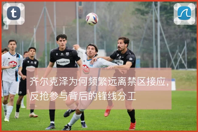 齐尔克泽为何频繁远离禁区接应,反抢参与背后的锋线分工